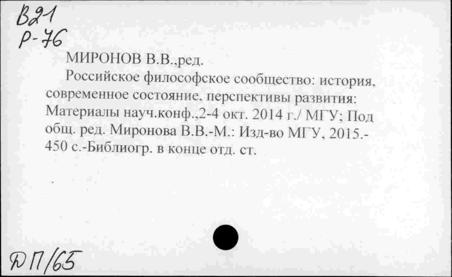 ﻿МИРОНОВ В.В..ред.
Российское философское сообщество: история, современное состояние, перспективы развития: Материалы науч.конф..2-4 окт. 2014 г./ МГУ; Под общ. ред. Миронова В.В.-М.: Изд-во МГУ, 2015.-450 с.-Библиогр. в конце отд. ст.
Я?/7/&Г